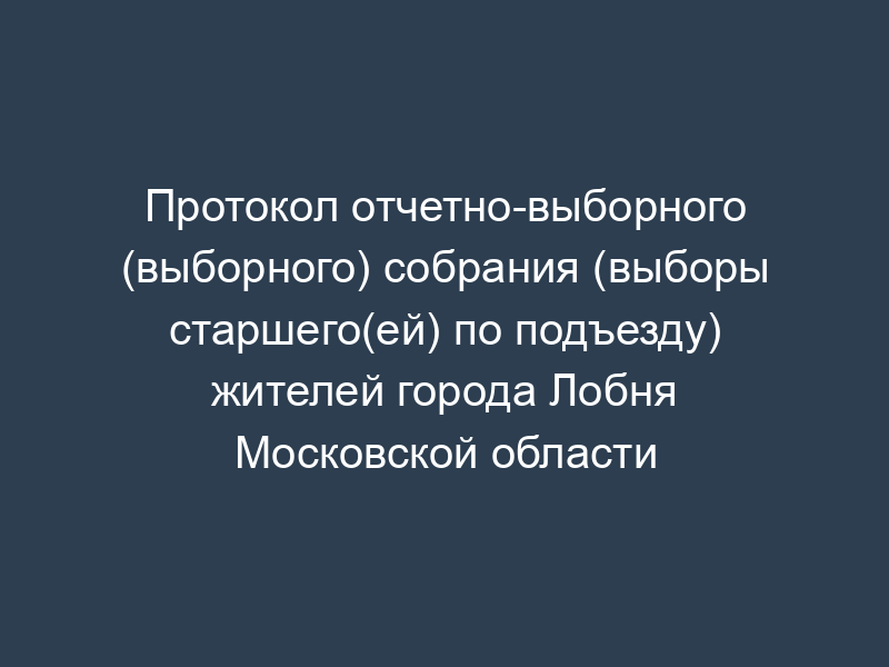 Протокол отчетно-выборного (выборного) собрания (выборы старшего(ей) по подъезду) жителей города Лобня Московской области