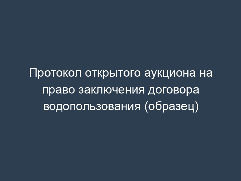 Протокол открытого аукциона на право заключения договора водопользования (образец)