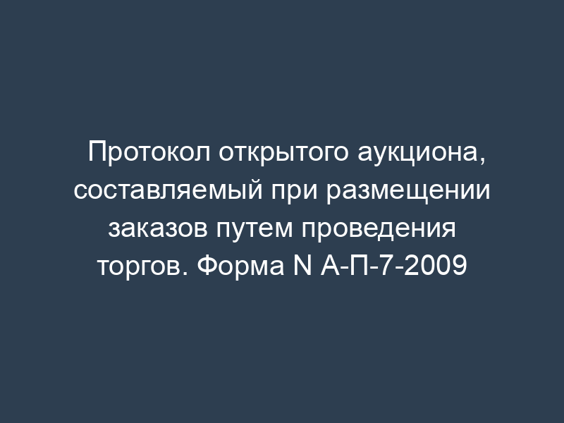 Протокол открытого аукциона, составляемый при размещении заказов путем проведения торгов. Форма N А-П-7-2009