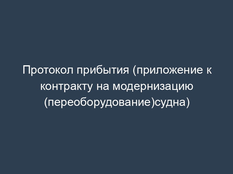 Протокол прибытия (приложение к контракту на модернизацию (переоборудование)судна)