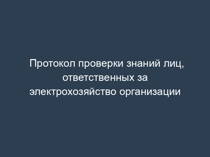 Протокол проверки знаний лиц, ответственных за электрохозяйство организации