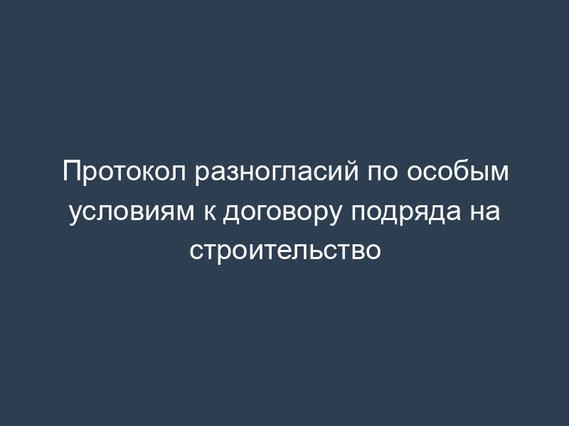 Протокол разногласий по особым условиям к договору подряда на строительство