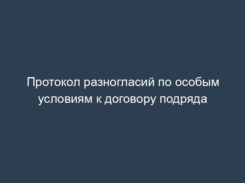 Протокол разногласий по особым условиям к договору подряда