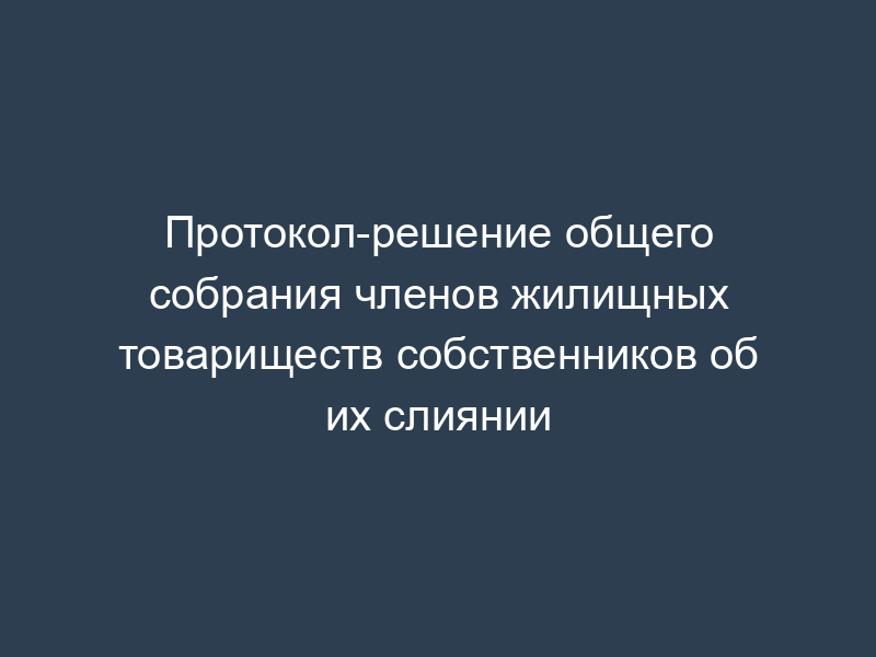 Протокол-решение общего собрания членов жилищных товариществ собственников об их слиянии