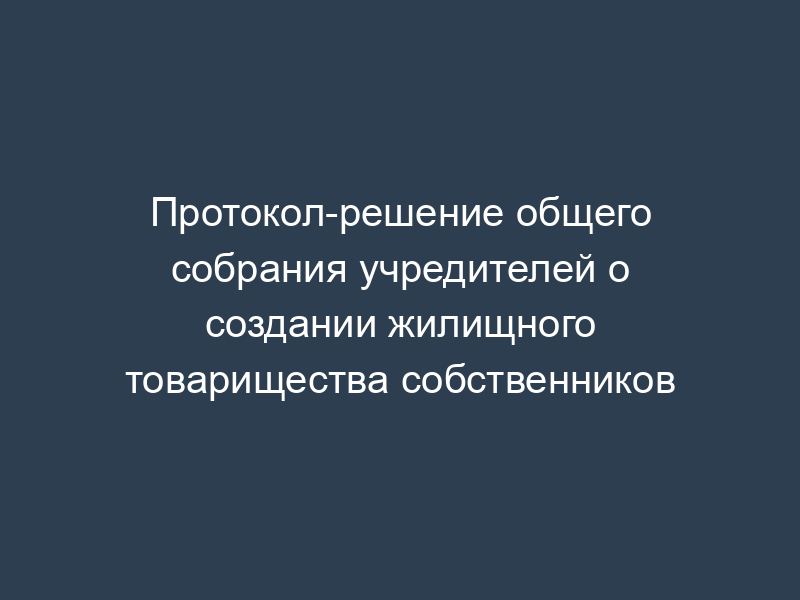 Протокол-решение общего собрания учредителей о создании жилищного товарищества собственников