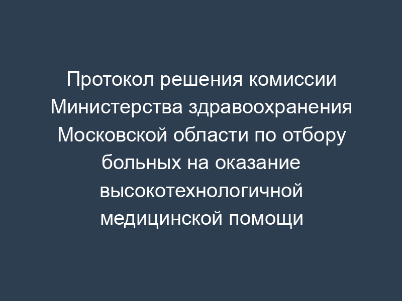 Протокол решения комиссии Министерства здравоохранения Московской области по отбору больных на оказание высокотехнологичной медицинской помощи