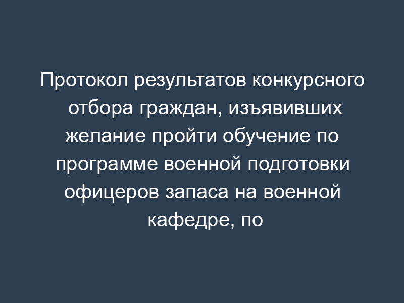 Протокол результатов конкурсного отбора граждан, изъявивших желание пройти обучение по программе военной подготовки офицеров запаса на военной кафедре, по военно-учетной специальности (образец)