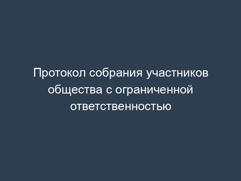 Протокол собрания участников общества с ограниченной ответственностью