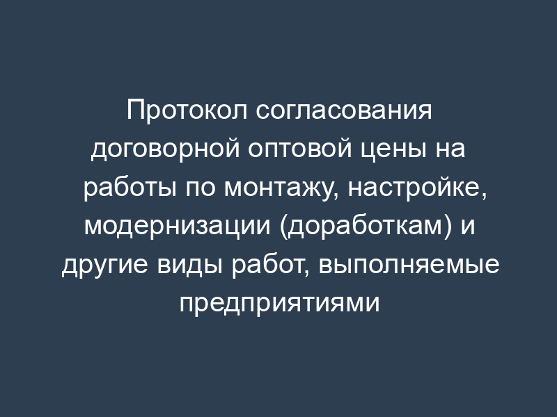 Протокол согласования договорной оптовой цены на работы по монтажу, настройке, модернизации (доработкам) и другие виды работ, выполняемые предприятиями (организациями) на объектах заказчика