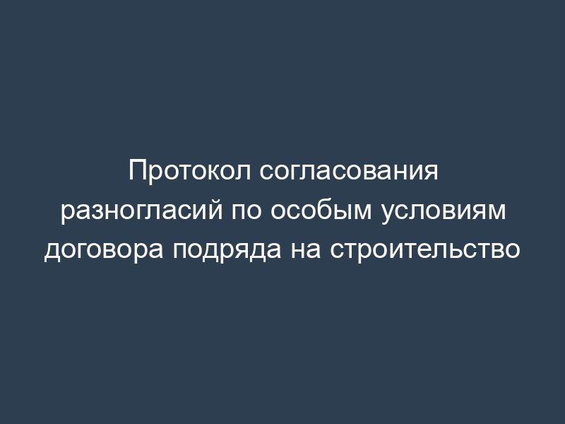 Протокол согласования разногласий по особым условиям договора подряда на строительство