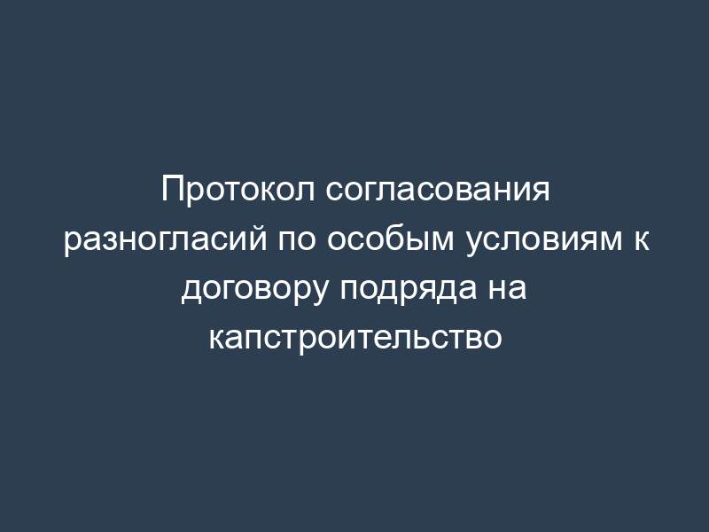 Протокол согласования разногласий по особым условиям к договору подряда на капстроительство