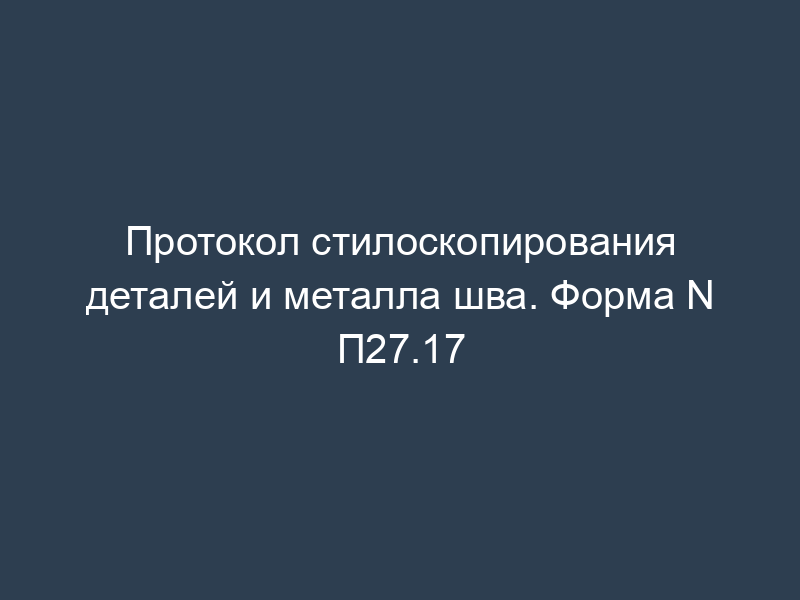 Протокол стилоскопирования деталей и металла шва. Форма N П27.17