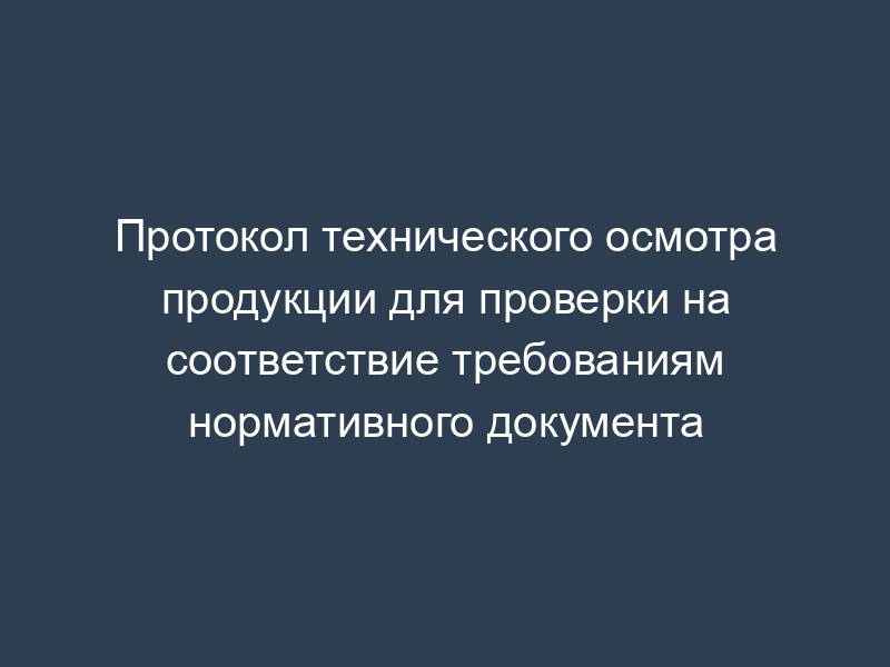 Протокол технического осмотра продукции для проверки на соответствие требованиям нормативного документа