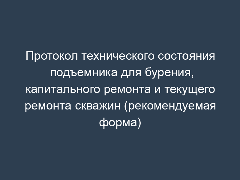 Протокол технического состояния подъемника для бурения, капитального ремонта и текущего ремонта скважин (рекомендуемая форма)