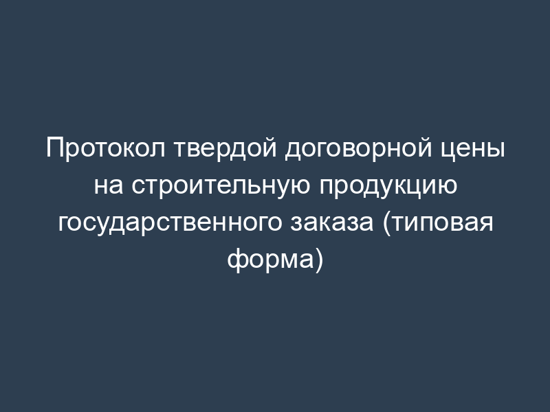 Протокол твердой договорной цены на строительную продукцию государственного заказа (типовая форма)