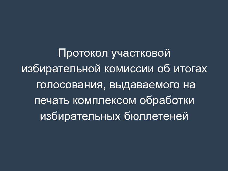 Протокол участковой избирательной комиссии об итогах голосования, выдаваемого на печать комплексом обработки избирательных бюллетеней