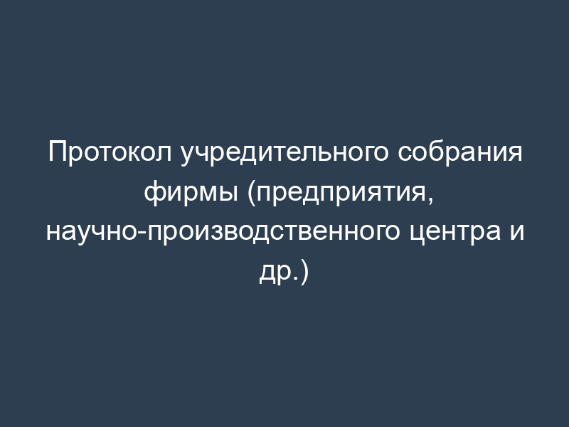Протокол учредительного собрания фирмы (предприятия, научно-производственного центра и др.)