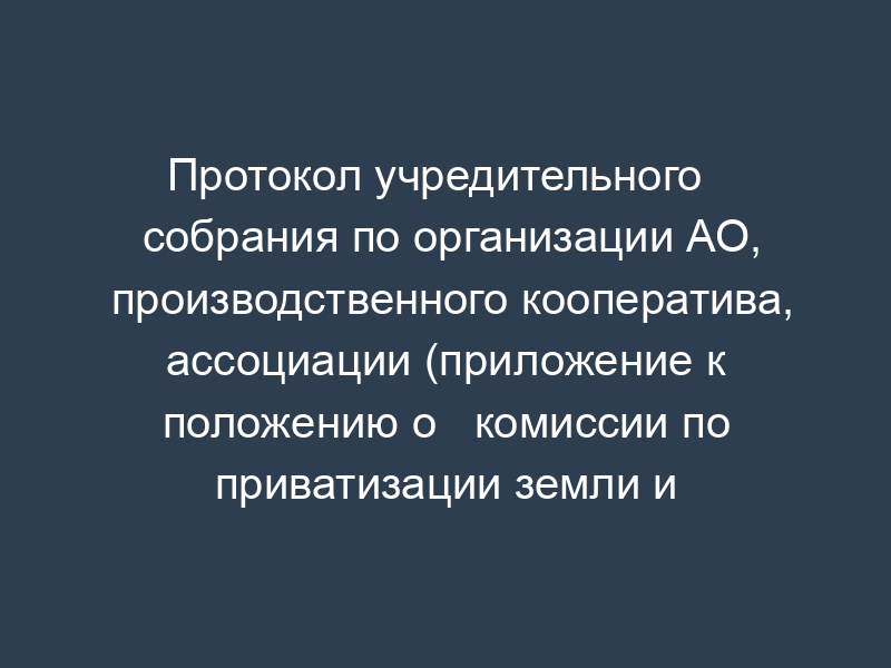 Протокол учредительного   собрания по организации АО, производственного кооператива, ассоциации (приложение к положению о   комиссии по приватизации земли и реорганизации колхоза (совхоза), утв. Минсельхозом рф 22 января 1992   г.)