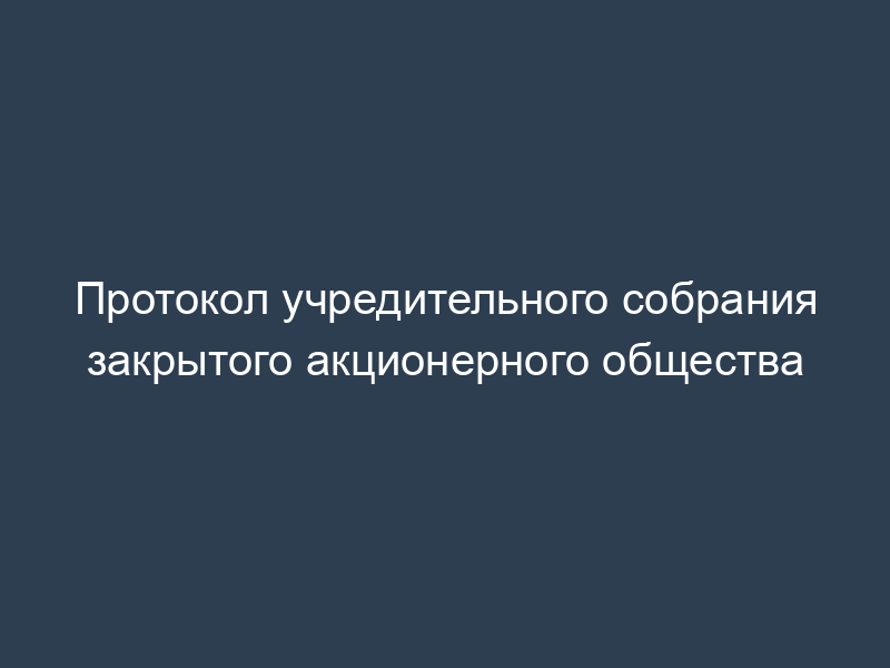 Протокол учредительного собрания закрытого акционерного общества