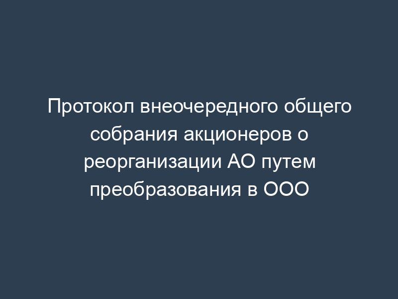 Протокол внеочередного общего собрания акционеров о реорганизации АО путем преобразования в ООО