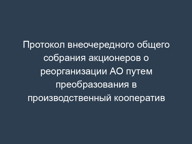 Протокол внеочередного общего собрания акционеров о реорганизации АО путем преобразования в производственный кооператив