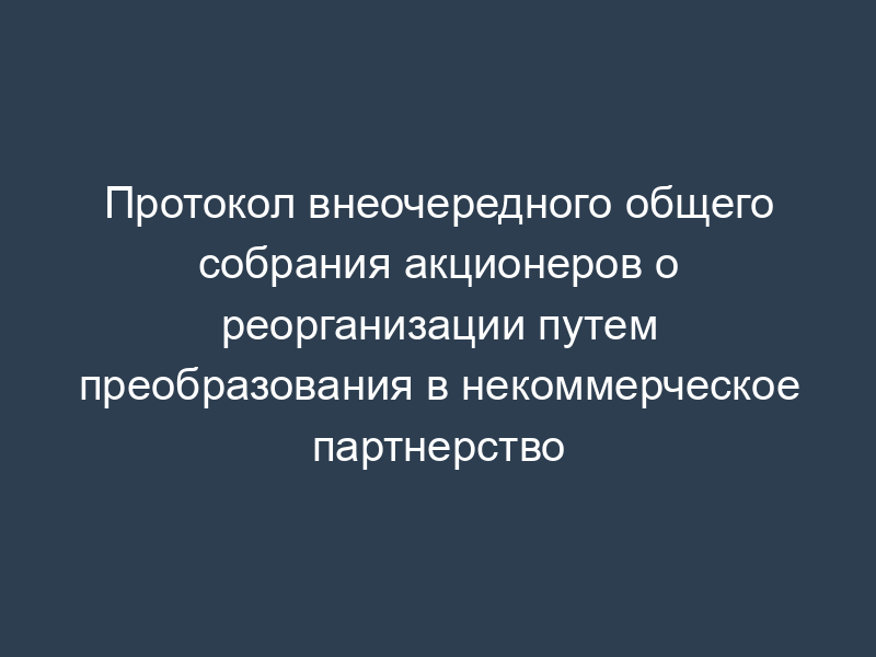 Протокол внеочередного общего собрания акционеров о реорганизации путем преобразования в некоммерческое партнерство