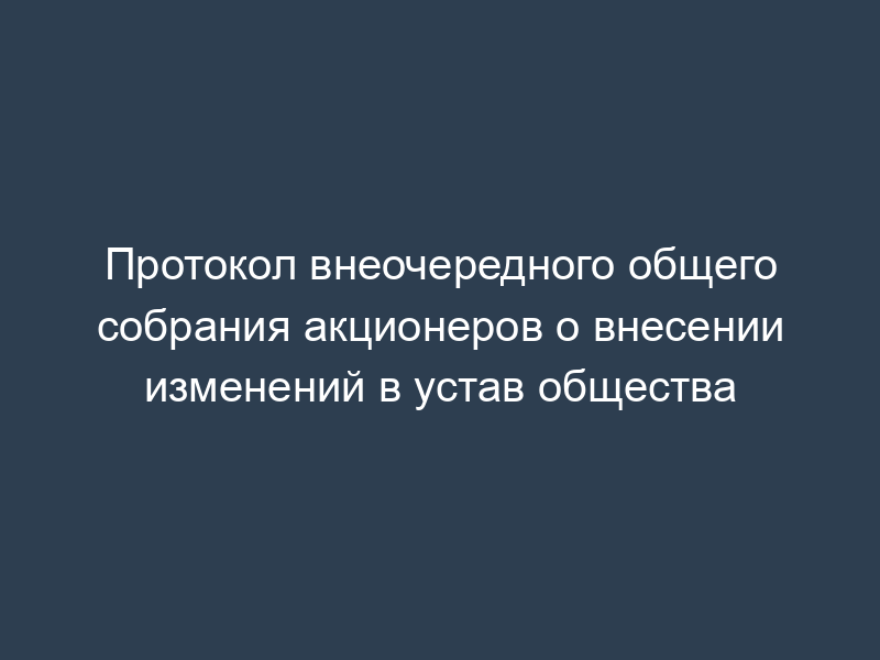 Протокол внеочередного общего собрания акционеров о внесении изменений в устав общества