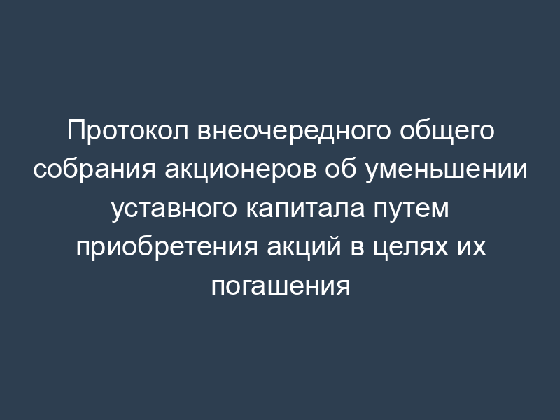 Протокол внеочередного общего собрания акционеров об уменьшении уставного капитала путем приобретения акций в целях их погашения