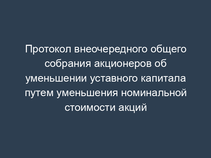 Протокол внеочередного общего собрания акционеров об уменьшении уставного капитала путем уменьшения номинальной стоимости акций