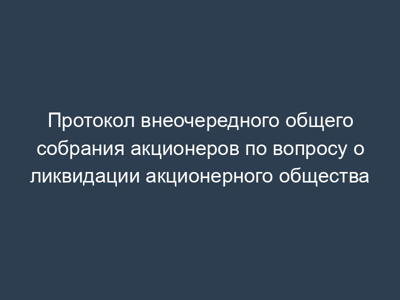 Протокол внеочередного общего собрания акционеров по вопросу о ликвидации акционерного общества