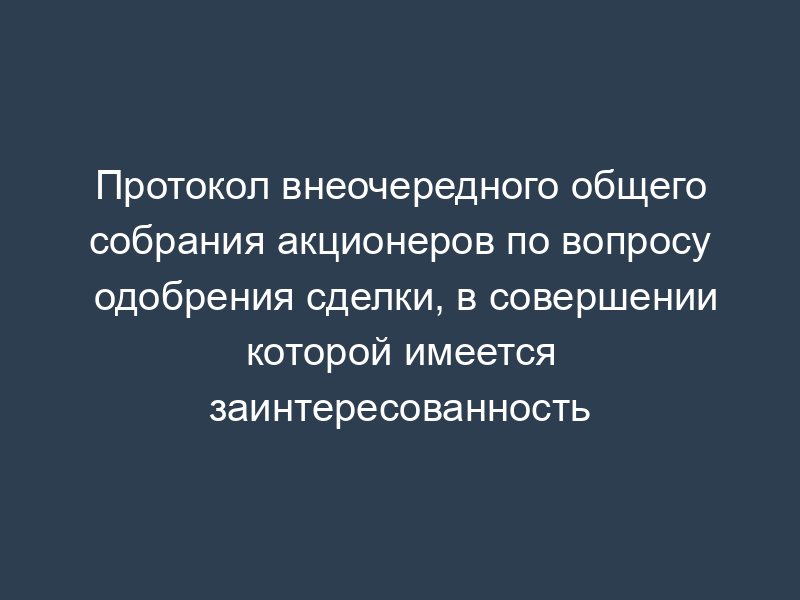 Протокол внеочередного общего собрания акционеров по вопросу одобрения сделки, в совершении которой имеется заинтересованность
