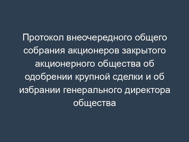 Протокол внеочередного общего собрания акционеров закрытого акционерного общества об одобрении крупной сделки и об избрании генерального директора общества