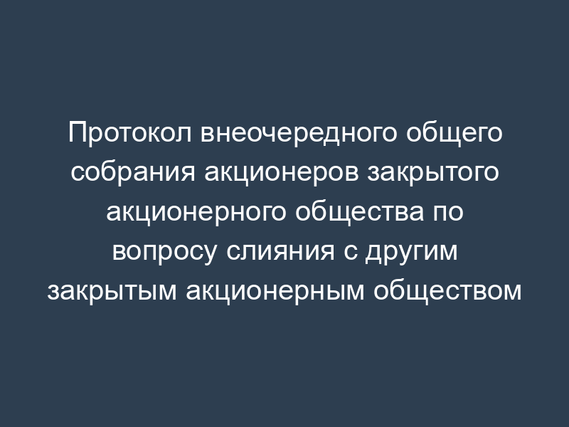 Протокол внеочередного общего собрания акционеров закрытого акционерного общества по вопросу слияния с другим закрытым акционерным обществом