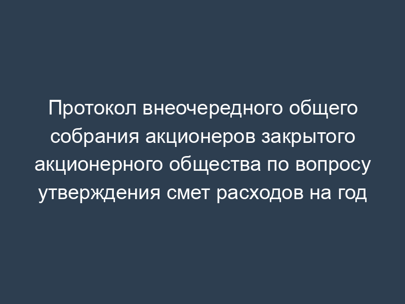 Протокол внеочередного общего собрания акционеров закрытого акционерного общества по вопросу утверждения смет расходов на год