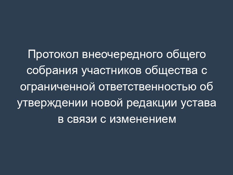 Протокол внеочередного общего собрания участников общества с ограниченной ответственностью об утверждении новой редакции устава в связи с изменением фирменного наименования общества