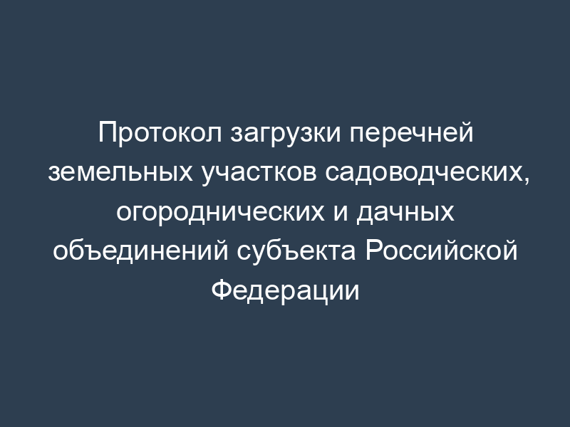 Протокол загрузки перечней земельных участков садоводческих, огороднических и дачных объединений субъекта Российской Федерации