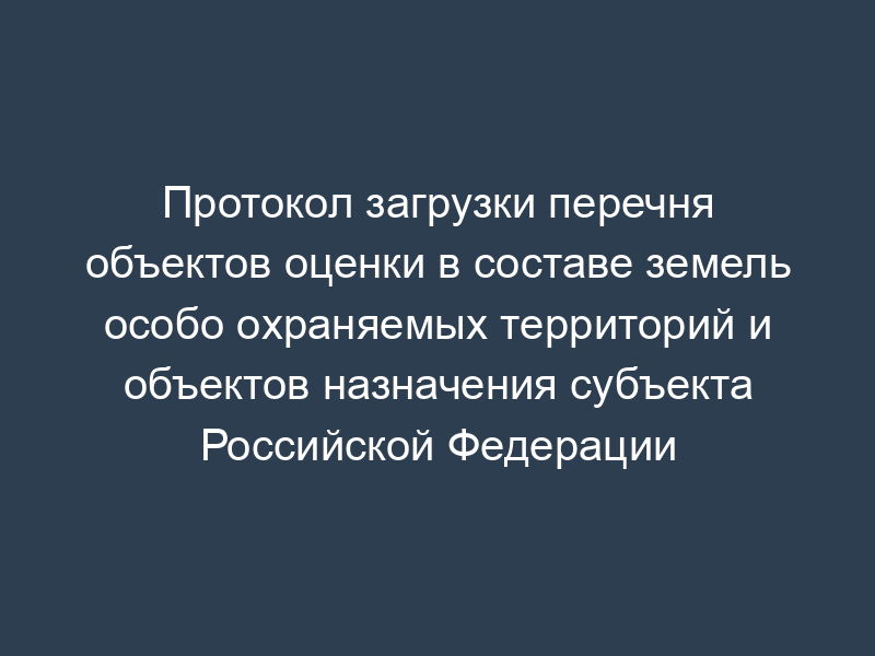 Протокол загрузки перечня объектов оценки в составе земель особо охраняемых территорий и объектов назначения субъекта Российской Федерации