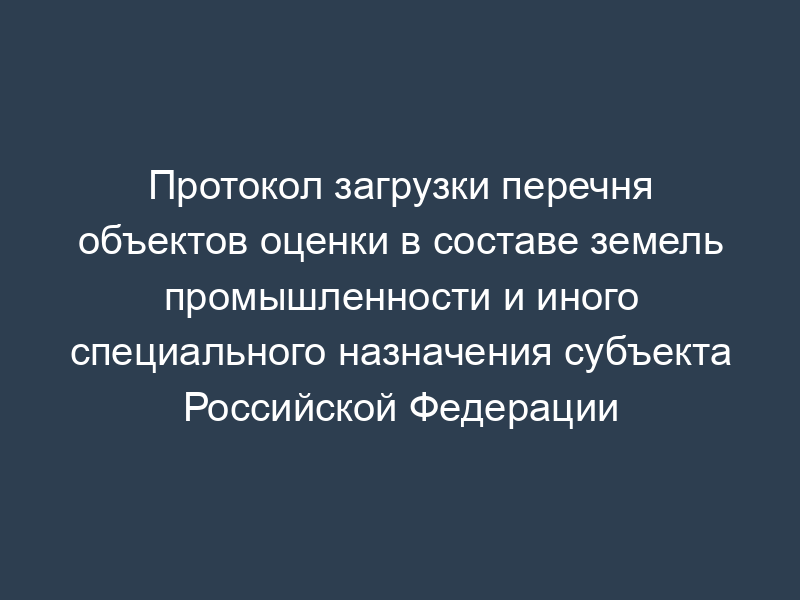 Протокол загрузки перечня объектов оценки в составе земель промышленности и иного специального назначения субъекта Российской Федерации