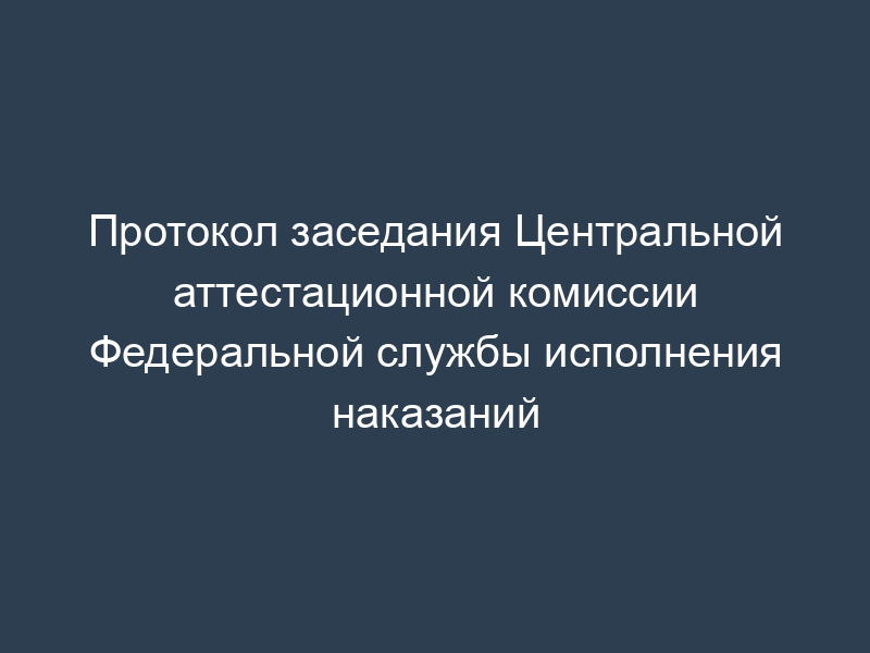 Протокол заседания Центральной аттестационной комиссии Федеральной службы исполнения наказаний