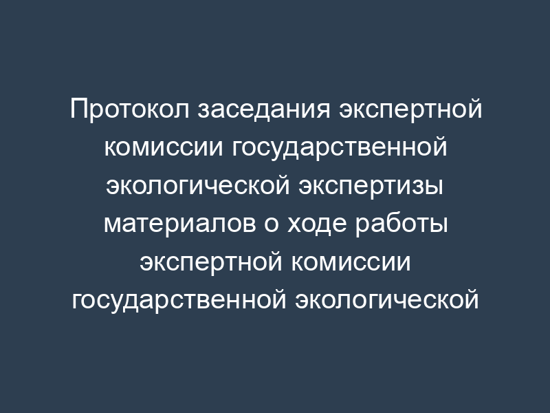 Протокол заседания экспертной комиссии государственной экологической экспертизы материалов о ходе работы экспертной комиссии государственной экологической экспертизы (образец)