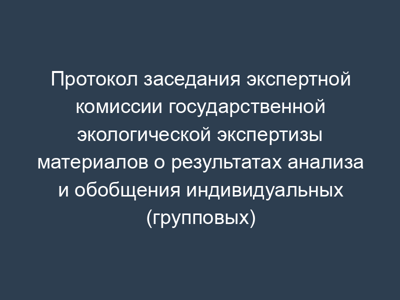 Протокол заседания экспертной комиссии государственной экологической экспертизы материалов о результатах анализа и обобщения индивидуальных (групповых) экспертных заключений (образец)