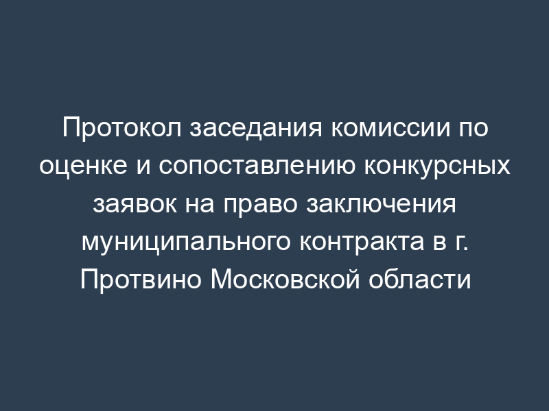Протокол заседания комиссии по оценке и сопоставлению конкурсных заявок на право заключения муниципального контракта в г. Протвино Московской области