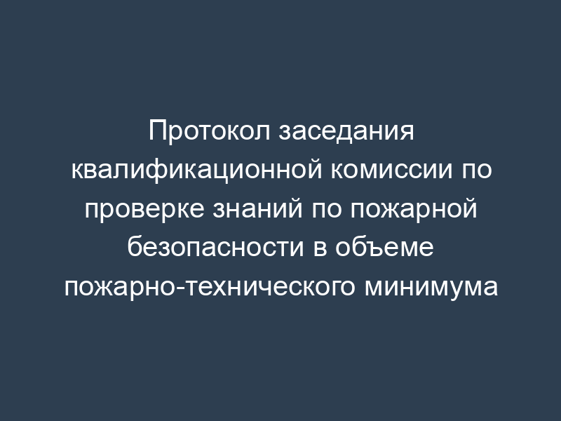 Протокол заседания квалификационной комиссии по проверке знаний по пожарной безопасности в объеме пожарно-технического минимума