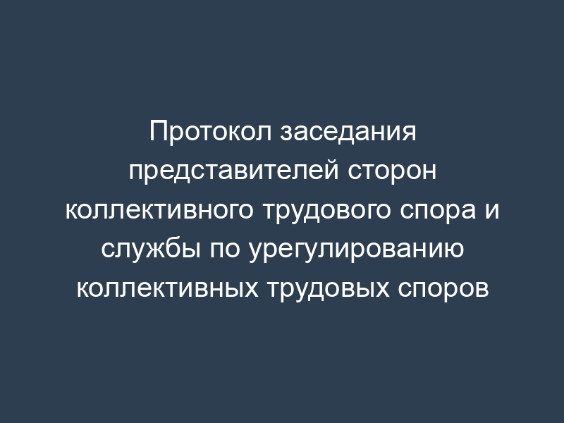 Протокол заседания представителей сторон коллективного трудового спора и службы по урегулированию коллективных трудовых споров