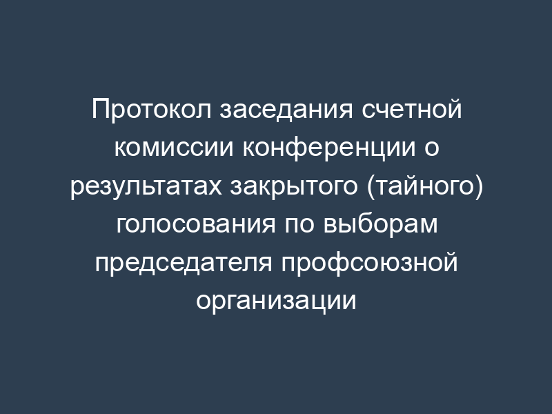 Протокол заседания счетной комиссии конференции о результатах закрытого (тайного) голосования по выборам председателя профсоюзной организации