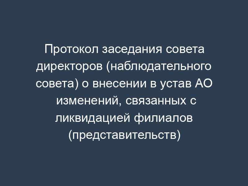 Протокол заседания совета директоров (наблюдательного совета) о внесении в устав АО изменений, связанных с ликвидацией филиалов (представительств)