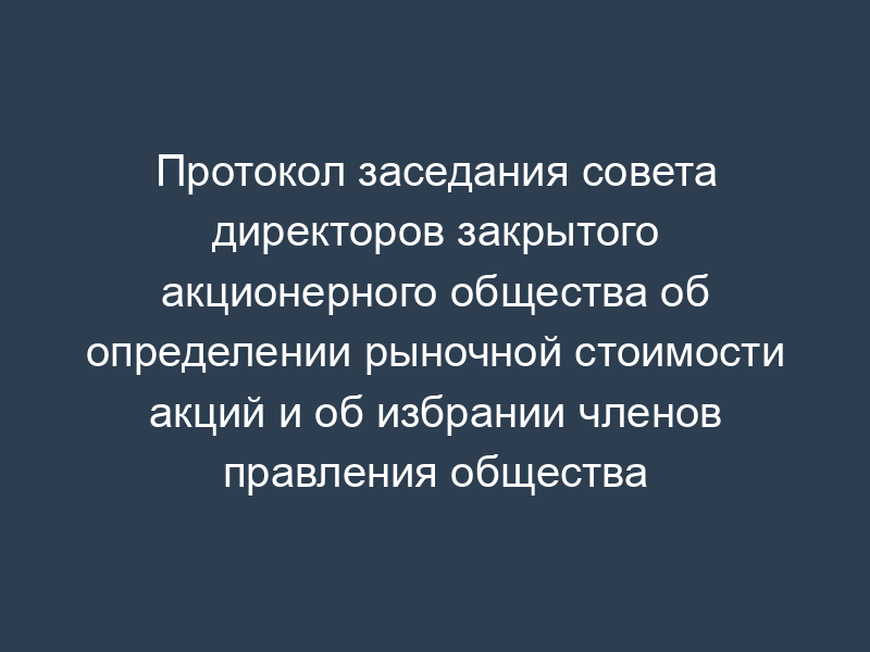 Протокол заседания совета директоров закрытого акционерного общества об определении рыночной стоимости акций и об избрании членов правления общества