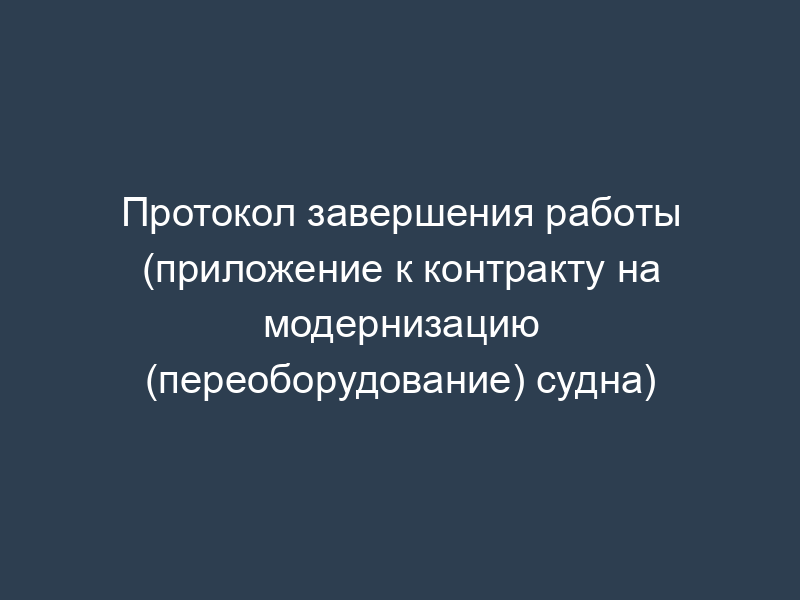 Протокол завершения работы (приложение к контракту на модернизацию (переоборудование) судна)