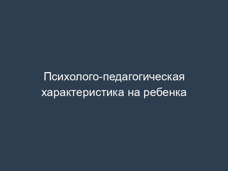Психолого-педагогическая характеристика на ребенка