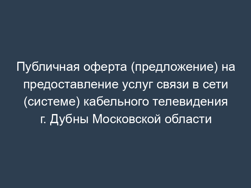Публичная оферта (предложение) на предоставление услуг связи в сети (системе) кабельного телевидения г. Дубны Московской области